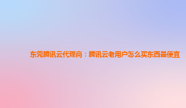 东莞腾讯云代理商：腾讯云老用户怎么买东西最便宜