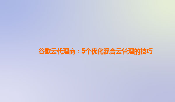 谷歌云代理商：5个优化混合云管理的技巧