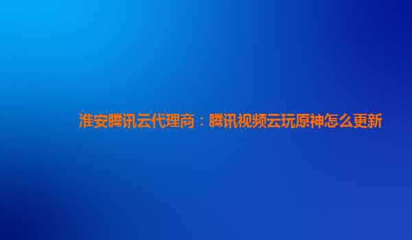 淮安腾讯云代理商：腾讯视频云玩原神怎么更新