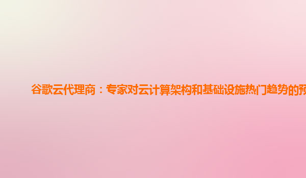 谷歌云代理商：专家对云计算架构和基础设施热门趋势的预测