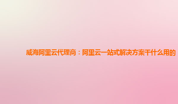 威海阿里云代理商：阿里云一站式解决方案干什么用的