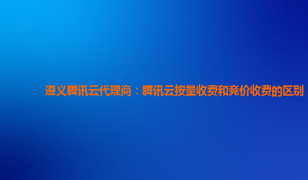 遵义腾讯云代理商：腾讯云按量收费和竞价收费的区别