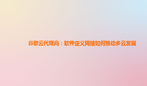谷歌云代理商：软件定义网络如何推动多云发展