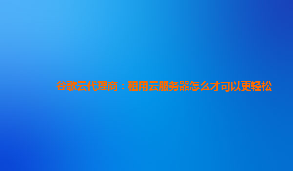 谷歌云代理商：租用云服务器怎么才可以更轻松