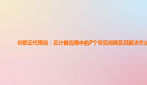 谷歌云代理商：云计算应用中的7个常见问题及其解决方法