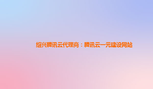 绍兴腾讯云代理商：腾讯云一元建设网站