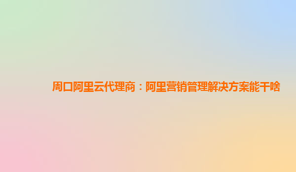 周口阿里云代理商：阿里营销管理解决方案能干啥