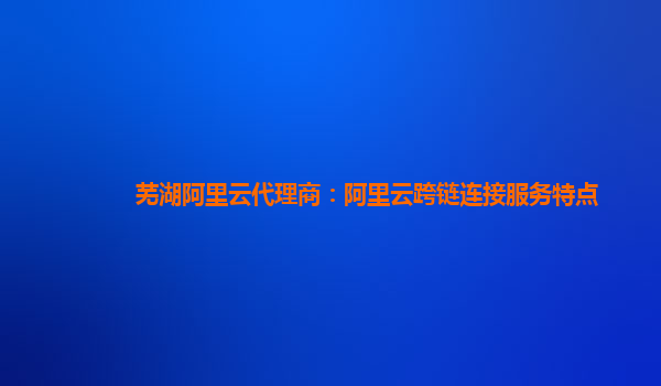 芜湖阿里云代理商：阿里云跨链连接服务特点