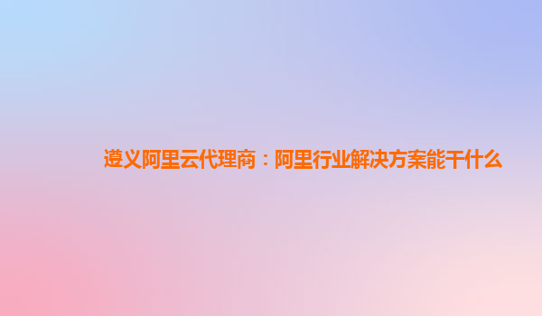 遵义阿里云代理商：阿里行业解决方案能干什么