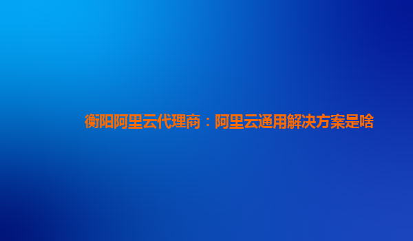 衡阳阿里云代理商：阿里云通用解决方案是啥