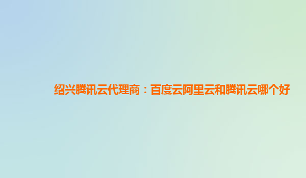 绍兴腾讯云代理商：百度云阿里云和腾讯云哪个好