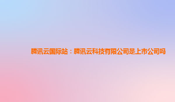 腾讯云国际站：腾讯云科技有限公司是上市公司吗