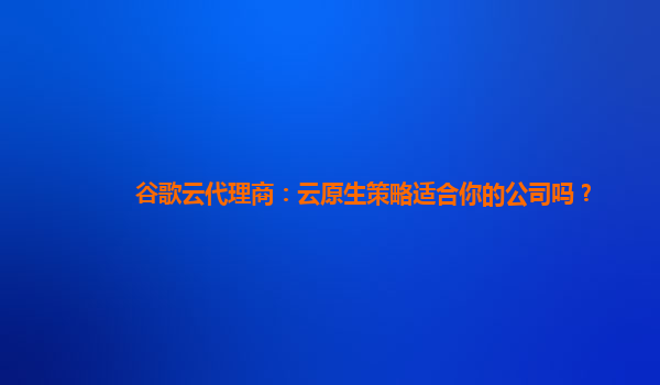 谷歌云代理商：云原生策略适合你的公司吗？