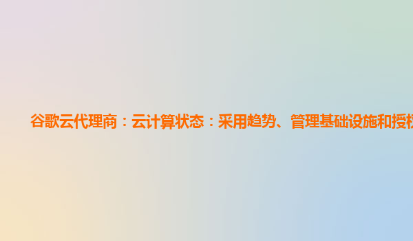 谷歌云代理商：云计算状态：采用趋势、管理基础设施和授权选择