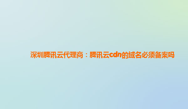 深圳腾讯云代理商：腾讯云cdn的域名必须备案吗