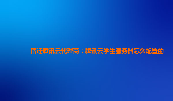 宿迁腾讯云代理商：腾讯云学生服务器怎么配置的