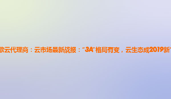 谷歌云代理商：云市场最新战报：“3A”格局有变，云生态成2019新“战场”