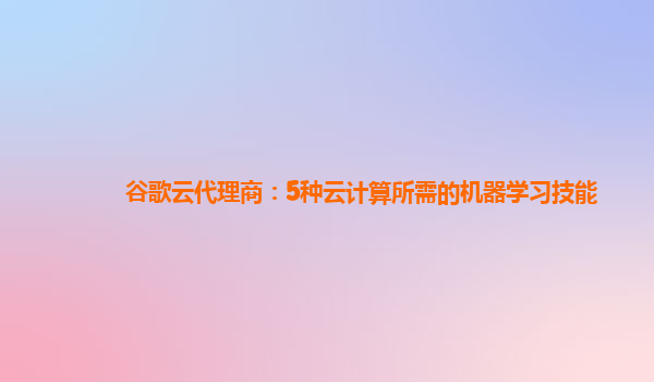 谷歌云代理商：5种云计算所需的机器学习技能