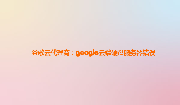 谷歌云代理商：google云端硬盘服务器错误