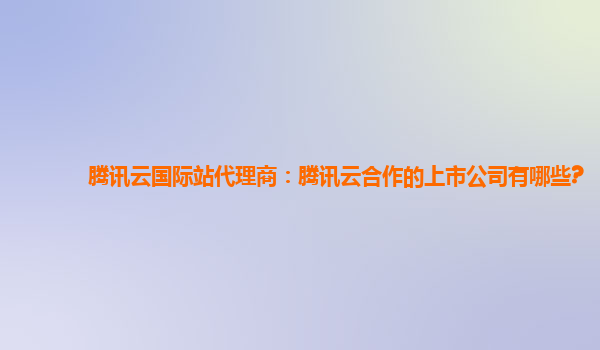 腾讯云国际站代理商：腾讯云合作的上市公司有哪些?