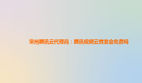 常州腾讯云代理商：腾讯视频云首发会免费吗