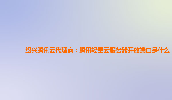 绍兴腾讯云代理商：腾讯轻量云服务器开放端口是什么