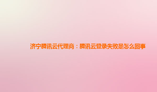 济宁腾讯云代理商：腾讯云登录失败是怎么回事