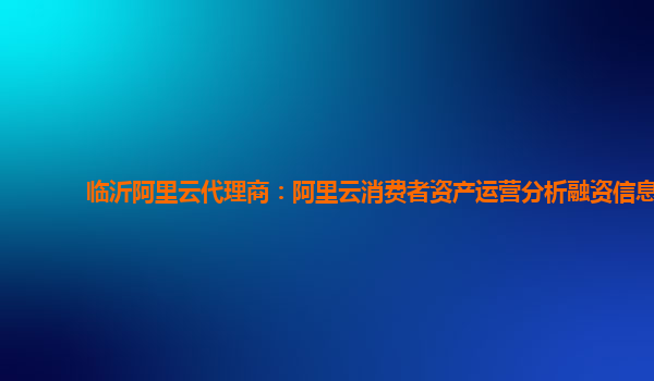临沂阿里云代理商：阿里云消费者资产运营分析融资信息