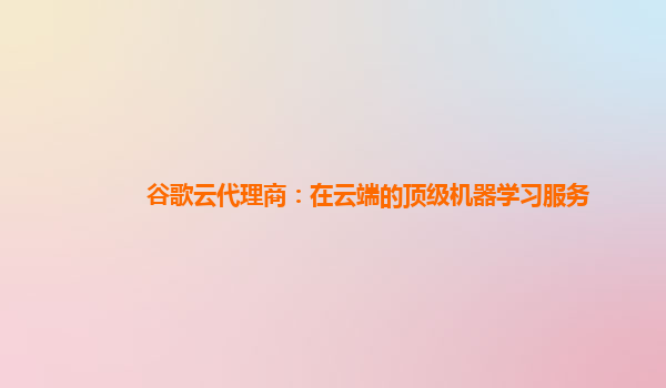谷歌云代理商：在云端的顶级机器学习服务