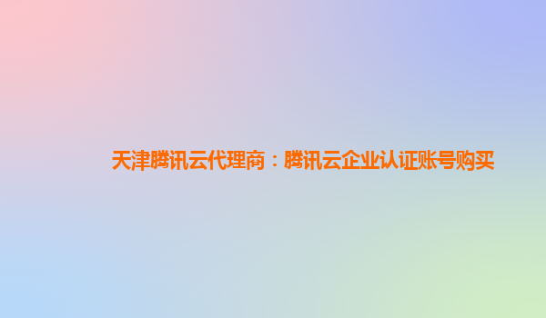 天津腾讯云代理商：腾讯云企业认证账号购买