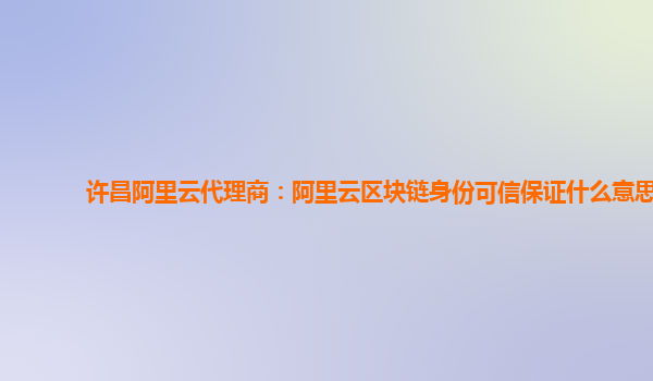 许昌阿里云代理商：阿里云区块链身份可信保证什么意思