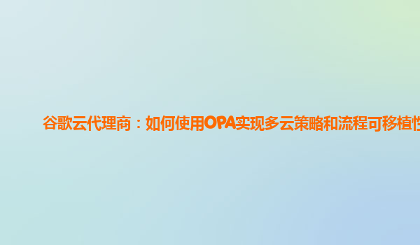 谷歌云代理商：如何使用OPA实现多云策略和流程可移植性