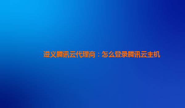 遵义腾讯云代理商：怎么登录腾讯云主机