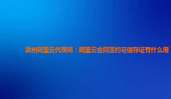 温州阿里云代理商：阿里云合同签约可信存证有什么用