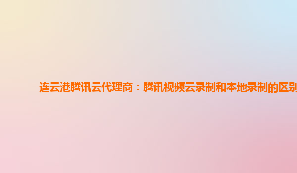 连云港腾讯云代理商：腾讯视频云录制和本地录制的区别