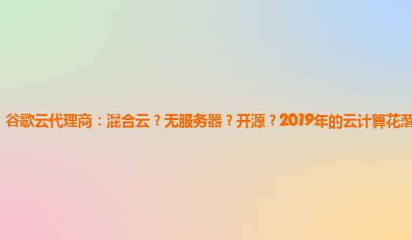 谷歌云代理商：混合云？无服务器？开源？2019年的云计算花落谁家？