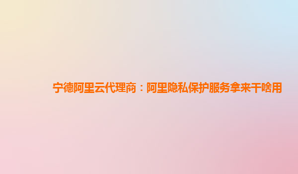 宁德阿里云代理商：阿里隐私保护服务拿来干啥用