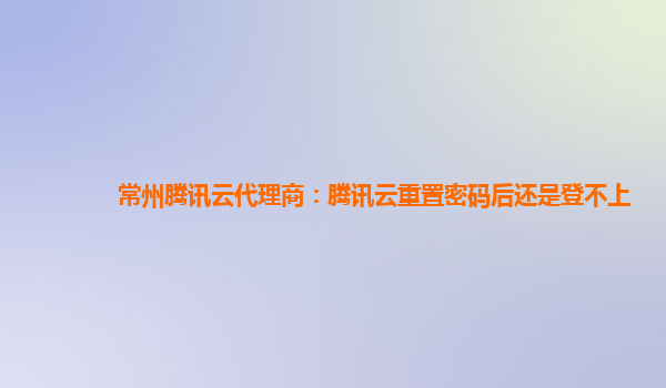 常州腾讯云代理商：腾讯云重置密码后还是登不上