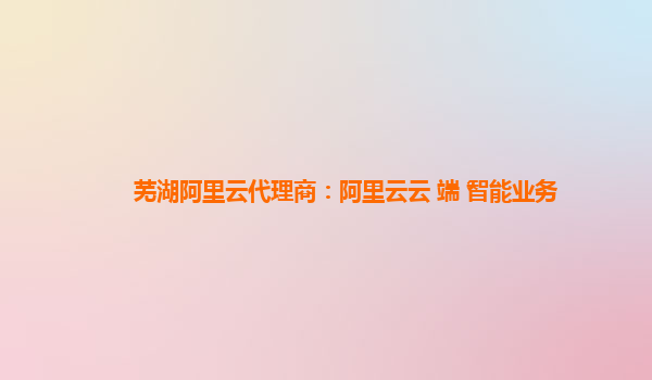 芜湖阿里云代理商：阿里云云+端+智能业务