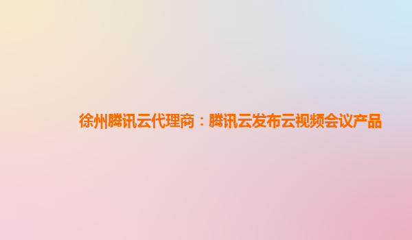 徐州腾讯云代理商：腾讯云发布云视频会议产品
