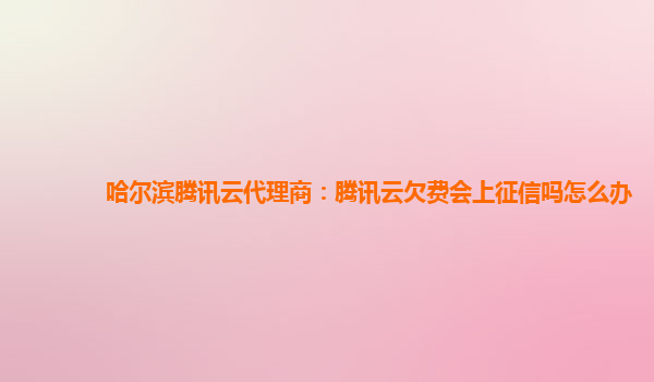哈尔滨腾讯云代理商：腾讯云欠费会上征信吗怎么办