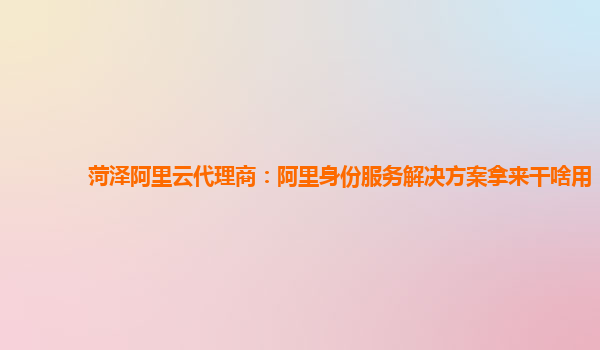 菏泽阿里云代理商：阿里身份服务解决方案拿来干啥用
