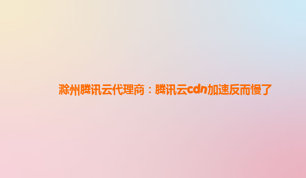 滁州腾讯云代理商：腾讯云cdn加速反而慢了