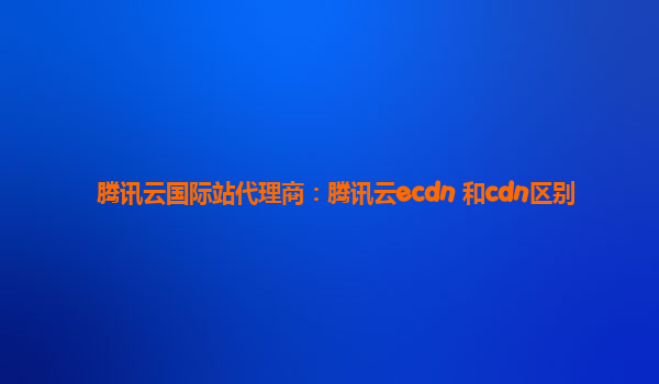 腾讯云国际站代理商：腾讯云ecdn 和cdn区别