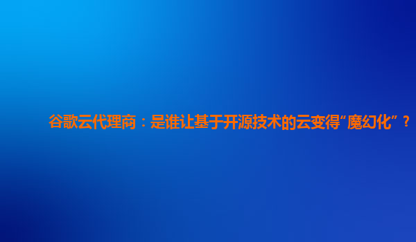 谷歌云代理商：是谁让基于开源技术的云变得“魔幻化”？
