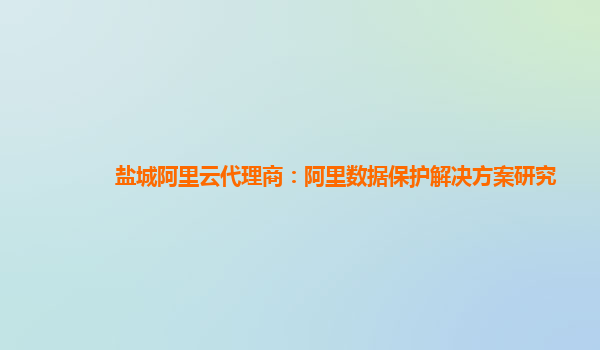 盐城阿里云代理商：阿里数据保护解决方案研究