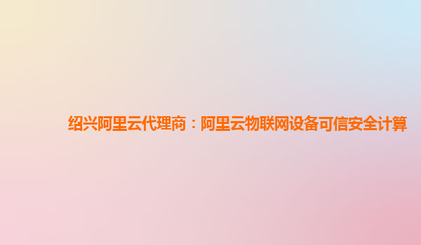 绍兴阿里云代理商：阿里云物联网设备可信安全计算
