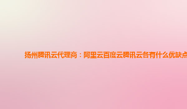 扬州腾讯云代理商：阿里云百度云腾讯云各有什么优缺点