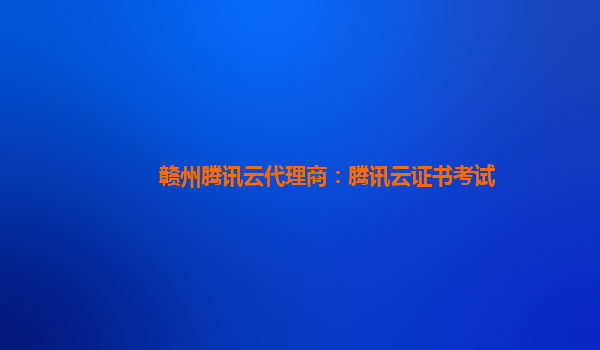 赣州腾讯云代理商：腾讯云证书考试