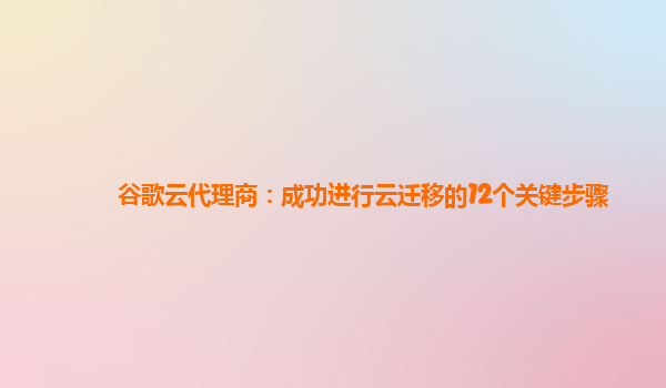 谷歌云代理商：成功进行云迁移的12个关键步骤